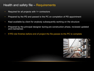 • Required for all projects with 1+ contractors
• Prepared by the PD and passed to the PC on completion of PD appointment
• Kept available by client for anybody subsequently working on the structure
• Prepared by the principal designer during pre construction phase, reviewed updated
and maintained.
• If PD role finishes before end of project the file passes to the PC to complete
Health and safety file – Requirements
 