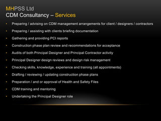 • Preparing / advising on CDM management arrangements for client / designers / contractors
• Preparing / assisting with clients briefing documentation
• Gathering and providing PCI reports
• Construction phase plan review and recommendations for acceptance
• Audits of both Principal Designer and Principal Contractor activity
• Principal Designer design reviews and design risk management
• Checking skills, knowledge, experience and training (all appointments)
• Drafting / reviewing / updating construction phase plans
• Preparation / and or approval of Health and Safety Files
• CDM training and mentoring
• Undertaking the Principal Designer role
MHPSS Ltd
CDM Consultancy – Services
 