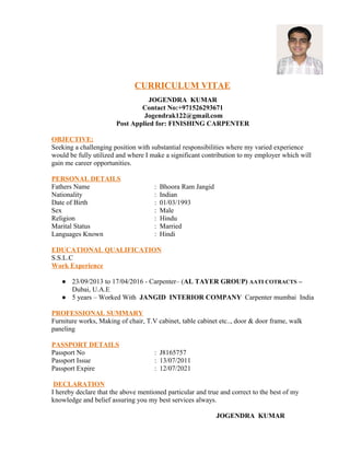 CURRICULUM VITAE
JOGENDRA KUMAR
Contact No:+971526293671
Jogendrak122@gmail.com
Post Applied for: FINISHING CARPENTER
OBJECTIVE:
Seeking a challenging position with substantial responsibilities where my varied experience
would be fully utilized and where I make a significant contribution to my employer which will
gain me career opportunities.
PERSONAL DETAILS
Fathers Name : Bhoora Ram Jangid
Nationality : Indian
Date of Birth : 01/03/1993
Sex : Male
Religion : Hindu
Marital Status : Married
Languages Known : Hindi
EDUCATIONAL QUALIFICATION
S.S.L.C
Work Experience
● 23/09/2013 to 17/04/2016 - Carpenter– (AL TAYER GROUP) AATI COTRACTS –
Dubai, U.A.E
● 5 years – Worked With JANGID INTERIOR COMPANY Carpenter mumbai India
PROFESSIONAL SUMMARY
Furniture works, Making of chair, T.V cabinet, table cabinet etc.., door & door frame, walk
paneling
PASSPORT DETAILS
Passport No : J8165757
Passport Issue : 13/07/2011
Passport Expire : 12/07/2021
DECLARATION
I hereby declare that the above mentioned particular and true and correct to the best of my
knowledge and belief assuring you my best services always.
JOGENDRA KUMAR
 