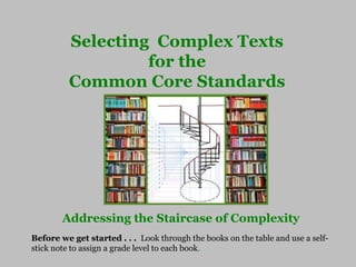Selecting Complex Texts
for the
Common Core Standards
Addressing the Staircase of Complexity
Before we get started . . . Look through the books on the table and use a self-
stick note to assign a grade level to each book.
 