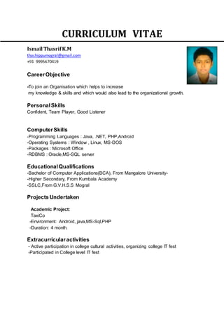 CURRICULUM VITAE
Ismail ThasrifK.M
thachippumogral@gmail.com
+91 9995670419
CareerObjective
-To join an Organisation which helps to increase
my knowledge & skills and which would also lead to the organizational growth.
PersonalSkills
Confident, Team Player, Good Listener
ComputerSkills
-Programming Languages : Java, .NET, PHP,Android
-Operating Systems : Window , Linux, MS-DOS
-Packages : Microsoft Office
-RDBMS : Oracle,MS-SQL server
EducationalQualifications
-Bachelor of Computer Applications(BCA), From Mangalore University-
-Higher Secondary, From Kumbala Academy
-SSLC,From G.V.H.S.S Mogral
Projects Undertaken
Academic Project:
TaxiCo
-Environment: Android, java,MS-Sql,PHP
-Duration: 4 month.
Extracurricularactivities
- Active participation in college cultural activities, organizing college IT fest
-Participated in College level IT fest
 