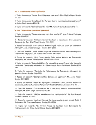 10 | P a g e
Ph. D. Dissertations under Supervision:
1. Topics for research: “Namita Singh ki kahanee mein stree”, Miss. Shobha Bisen, Session
2011-12.
2. Topics for research: “Guru Nanak Dev Aur sant Kabir ki vaani katulanatmaka adhyayan”,
Mr. Balbir Singh, session 2011-12.
3. Topics for research: “Dalit Katha sahitya mein” Mr. Ramesh Kumar, Session 2013-14.
M. Phil. Dissertations Supervised: (Awarded)
1. Topics for research: “Aavaan upanyaas mein stree sangharsh”, Miss. Archana Paathiyaa,
Session 2006-2007.
2. Topics for research: “Subhadra Kumari Chauhaan ki kahaniyaan: Stree Jeevan ke
Dastaveg”, Mr. Ram Bihari Tiwari, Session 2006-2007.
3. Topics for research: “Tab Tumhaari Nishthaa kyaa Hoti? Aur Elaan Ek Tulanatmak
Adhyayan ”, Miss. Vidyaa kalasayat , Session 2007-2008.
4. Topics for research: “Shiva prasad Singh Aur Bhaskar Chandan Rao ki kahaniyon ka
Tulanatmaka adhyayana”, Mr. Datta Khule, Session 2007-2008.
5. Topics for research: “Hindi Tatha Marathi Dalita Aatma kathaon ka Tulanatmaka
adhyayana”, Mr. Vishaal Vaaghamaare, Session 2008 - 2009.
6. Topics for research: “Susheela takbhore Aur pragya Daya pawar (Pragya Loha khande) ki
kavitaon ka Tulanatmaka adhyayana” Mr. Ksheer Saagar Rahut Sambhaaji, Session 2008-
2009.
7. Topics for research: “Ramleela Aur Yakshagaana ka Tulanatmak Adhyayan”, Mr.
Narendra Kumar, Session 2008-2009.
8. Topics for research: “Saampradayiktaa, Samaaj Aur Upanyaas”, Mr. Arvind Yadav,
Session 2009-2010.
9. Topics for research: “Sanjiv Ke Upanyaasa Sootrdhaar Tatha Aananda Yadava ke
Upanyaasa Joojha Ka Tulanatman Adhyayana”, Miss Shobha Bisen, Session 2010-2011.
10. Topics for research: “Guru Nanak dev jee ki Vani japu ji sahib ka Vishleshanatmaka
Adhyayan”, Mr. Balbir Singh, Session 2010-2011.
11. Topics for research: “1942 ka aandolan aur Inhi Hathiyaaron Se”, Mr. Ravi Prakash
Goswami, Session 2011-2012.
12. Topics for research: “Aadivaasi Samaaj Ka Jeevansangharsh Aur Nirmala Putul Ki
Kavitaayen”, Mr. Dhannjaya Prataap, Session 2013-2014.
13. Topics for research: “Dr. Govind Prasad Ki Kavitaon mein Samvedana Ke
vividhaaayaam”, Mr. Krishn Kumar Mishra, Session 2013-2014
 
