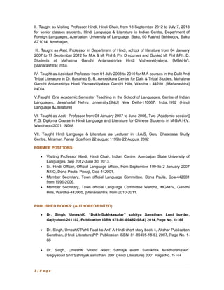 3 | P a g e
II. Taught as Visiting Professor Hindi, Hindi Chair, from 18 September 2012 to July 7, 2013
for senior classes students, Hindi Language & Literature in Indian Centre, Department of
Foreign Languages, Azerbaijan University of Language, Baku, 60 Rashid Behbudov, Baku
AZ1014, Azerbaijan,
III. Taught as Asst. Professor in Department of Hindi, school of literature from 04 January
2007 to 17 September 2012 for M.A & M. Phil & Ph. D courses and Guided M. Phil &Ph. D.
Students at Mahatma Gandhi Antarrashtriya Hindi Vishwavidyalaya, [MGAHV],
[Maharashtra] India.
IV. Taught as Assistant Professor from 01 July 2008 to 2010 for M.A courses in the Dalit And
Tribal Literature in Dr. Basaheb B. R. Ambedkara Centre for Dalit & Tribal Studies, Mahatma
Gandhi Antarrastriya Hindi Vishwavidyalaya Gandhi Hills, Wardha - 442001,[Maharashtra]
INDIA.
V.Taught One Academic Semester Teaching in the School of Languages, Centre of Indian
Languages, Jawaharlal Nehru University,[JNU] New Delhi-110067, India,1992 (Hindi
Language &Literature)
VI. Taught as Asst. Professor from 04 January 2007 to June 2008, Two [Academic session]
P.G. Diploma Course in Hindi Language and Literature for Chinese Students in M.G.A.H.V.
Wardha-442001, INDIA
VII. Taught Hindi Language & Literature as Lecturer in I.I.A.S, Guru Ghasidasa Study
Centre, Miramar, Panaji Goa from 22 august 1199to 22 August 2002
FORMER POSITIONS:
· Visiting Professor Hindi, Hindi Chair, Indian Centre, Azerbaijan State University of
Languages, Sep 2012-June 30, 2013.
· Sr. Hindi Officer, Official Language officer, from September 1994to 2 January 2007
N.I.O, Dona Paula, Panaji, Goa-442001.
· Member Secretary, Town official Language Committee, Dona Paula, Goa-442001
from 1996-2006.
· Member Secretary, Town official Language Committee Wardha, MGAHV, Gandhi
Hills, Wardha-442005, [Maharashtra] from 2010-2011.
PUBLISHED BOOKS: (AUTHORED/EDITED)
· Dr. Singh, UmeshK. “Dukh-Sukhkasafar” sahitya Sansthan, Loni border,
Gajiyabad-201102, Publication ISBN 978-81-89482-98-4) 2014,Page No. 1-168
· Dr. Singh, UmeshK“Pahli Raat ka Ant” A Hindi short story book 4, Akshar Publication
Sansthan, (Hindi Literature)PP Publication ISBN: 81-89495-18-6), 2007, Page No. 1-
88
· Dr. Singh, UmeshK “Vrand Neeti: Samajik evam Sanskritik Avadharanayen”
Gagiyabad Shri Sahitiyak sansthan, 2001(Hindi Literature) 2001 Page No. 1-144
 