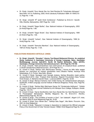 4 | P a g e
· Dr. Singh, UmeshK “Guru Nanak Dev Aur Sant Ravidas Ek Tulnatmaka Adhyayan”
New Delhi: A.P.H. Publishing, 2000, Hindi Literature) Publication ISBN: 81-7648-215-
3), Page No. 1-189.
· Dr. Singh, UmeshK “8th
world Hindi Conference”, Published by M.G.A.V. Gandhi
Hills, Wardha, Maharashtra. 2007 Page No. 1-344
· Dr. Singh, UmeshK “Sagar Bodha”, Goa: National Institute of Oceanography, 2003
[In Hindi] Page No. 1-89.
· Dr. Singh, UmeshK “Sagar Shukti”, Goa: National Institute of Oceanography, 1999
[In Hindi ] Page No. 1-56.
· Dr. Singh, UmeshK “Lahare”, Goa: National Institute of Oceanography, 1998 [In
Hindi] Page No. 1-56.
· Dr. Singh, UmeshK “Samudra Manthan”, Goa: National Institute of Oceanography,
1997 [In Hindi], Page No. 1-125.
PUBLICATIONS RESEARCH ARTICALS: (HINDI)
· Dr. Singh, UmeshK, “Devadas” Literary Text Based Bollywood Sinema: An analytical
Study, published in Azerbaijan University of foreign Language, Baku, Azerbaijan
Multilanguage Journal, baki-2013, No.02, 60 Rashid Behbudov, Baku AZ1014,
Azerbaijan, (Foreign University International journal ) 2013 Page No.178-195
· Dr. Singh, UmeshK, “Dalit aatmakathaon mein chitrit jeevan: An analytical Study”, published
in Shodh samalochana (National journal ) 2014 Page No.1-5
· Dr. Umesh K Singh, Sahitya mein Machhuaara Samaaj ( Varuna ke bête tatha saagar
laharein aur manushya ke vishesh sandharbha mein) Bhasha Patrika, kendriya Hindi
Nideshalaya, R. K. Puram, New Delhi, Bharat.
· Dr. Umesh K Singh, Navageet mein Samajik chetana, Sahitya Bharatitre masik patrika,
January-March-2012, Uttar Pradesh Hindi Sansthan, Rajarshi Purushottam Dass Tandan
Hindi bhawan, 6, Mahatma Gandhi Road, Lucknow-226001, Page No. 52-56
· Dr. Umesh K Singh, Manipuri Kahanio mein Chittrit Samaj, Ek vishleshanatmak adhyayan,
GOAPURI, A Multi Language Journal Institute of Manezis Braganza, Panaji, Goa, Page No.
111-116,
· Dr. Umesh K Singh, “Sahitya Main Machwara Samaj: Ek Tulnatamaka Addhyana” “Holistic
Thought” A Multi lingual Journal Published by shri Narayan Guru College, Kottayam, Kerala.
Page No. 172-179
· Dr. Umesh K Singh, “Aaj ke Sandharbha mein Guru Nanak Dev Aur Sant Ravidas Ki Kavita
Ki Prasangikata” Bahubachan, Monthly Magazine No. 19, M.G.A.H.V. Wardha,
[Maharashtra] Page No. 90-102
· Dr. Umesh K Singh, "The Condition of women in Goa", “Jan Udabodh”, Aligarh U.P, India,
Jan-March 2004 (In Hindi Magazine] Page No. 33-36
· Dr. Umesh K Singh,”Guru Nanak Dev", “Sahitya Setu Sagar”, Alto Betim, Porvorim, Goa,
2001 (In Hindi Magazine]
· Dr. Umesh K Singh, "Required: A change in disposition to implement the Official Language
Policy of the Government of India "Gomant Darpan 1996[In Hindi Magazine] Page No. 8-9.
 