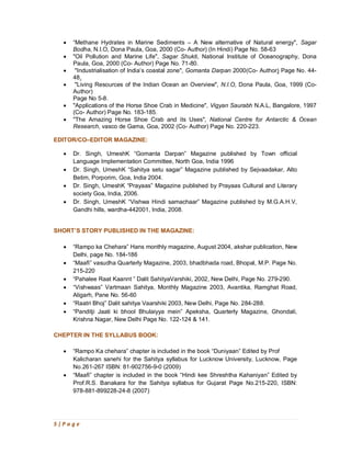 5 | P a g e
· “Methane Hydrates in Marine Sediments – A New alternative of Natural energy", Sagar
Bodha, N.I.O, Dona Paula, Goa, 2000 (Co- Author) (In Hindi) Page No. 58-63
· "Oil Pollution and Marine Life", Sagar Shukti, National Institute of Oceanography, Dona
Paula, Goa, 2000 (Co- Author) Page No. 71-80.
· "Industrialisation of India’s coastal zone", Gomanta Darpan 2000(Co- Author) Page No. 44-
48.
· "Living Resources of the Indian Ocean an Overview", N.I.O, Dona Paula, Goa, 1999 (Co-
Author)
Page No 5-8.
· "Applications of the Horse Shoe Crab in Medicine", Vigyan Saurabh N.A.L, Bangalore, 1997
(Co- Author) Page No. 183-185.
· "The Amazing Horse Shoe Crab and its Uses", National Centre for Antarctic & Ocean
Research, vasco de Gama, Goa, 2002 (Co- Author) Page No. 220-223.
EDITOR/CO–EDITOR MAGAZINE:
· Dr. Singh, UmeshK “Gomanta Darpan” Magazine published by Town official
Language Implementation Committee, North Goa, India 1996
· Dr. Singh, UmeshK “Sahitya setu sagar” Magazine published by Sejvaadakar, Alto
Betim, Porporim, Goa, India 2004.
· Dr. Singh, UmeshK “Prayaas” Magazine published by Prayaas Cultural and Literary
society Goa, India, 2006.
· Dr. Singh, UmeshK “Vishwa Hindi samachaar” Magazine published by M.G.A.H.V,
Gandhi hills, wardha-442001, India, 2008.
SHORT’S STORY PUBLISHED IN THE MAGAZINE:
· “Rampo ka Chehara” Hans monthly magazine, August 2004, akshar publication, New
Delhi, page No. 184-186
· “Maafi” vasudha Quarterly Magazine, 2003, bhadbhada road, Bhopal, M.P. Page No.
215-220
· “Pahalee Raat Kaannt ” Dalit SahityaVarshiki, 2002, New Delhi, Page No. 279-290.
· “Vishwaas” Vartmaan Sahitya, Monthly Magazine 2003, Avantika, Ramghat Road,
Aligarh, Pane No. 56-60
· “Raatri Bhoj” Dalit sahitya Vaarshiki 2003, New Delhi, Page No. 284-288.
· “Panditji Jaati ki bhool Bhulaiyya mein” Apeksha, Quarterly Magazine, Ghondali,
Krishna Nagar, New Delhi Page No. 122-124 & 141.
CHEPTER IN THE SYLLABUS BOOK:
· “Rampo Ka chehara” chapter is included in the book “Duniyaan” Edited by Prof
Kalicharan sanehi for the Sahitya syllabus for Lucknow University, Lucknow, Page
No.261-267 ISBN: 81-902756-9-0 (2009)
· “Maafi” chapter is included in the book “Hindi kee Shreshtha Kahaniyan” Edited by
Prof.R.S. Banakara for the Sahitya syllabus for Gujarat Page No.215-220, ISBN:
978-881-899228-24-8 (2007)
 