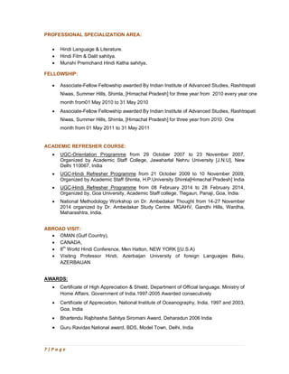 7 | P a g e
PROFESSIONAL SPECIALIZATION AREA:
· Hindi Language & Literature.
· Hindi Film & Dalit sahitya.
· Munshi Premchand Hindi Katha sahitya,
FELLOWSHIP:
· Associate-Fellow Fellowship awarded By Indian Institute of Advanced Studies, Rashtrapati
Niwas, Summer Hills, Shimla, [Himachal Pradesh] for three year from 2010 every year one
month from01 May 2010 to 31 May 2010
· Associate-Fellow Fellowship awarded By Indian Institute of Advanced Studies, Rashtrapati
Niwas, Summer Hills, Shimla, [Himachal Pradesh] for three year from 2010. One
month from 01 May 2011 to 31 May 2011
ACADEMIC REFRESHER COURSE:
· UGC-Orientation Programme from 29 October 2007 to 23 November 2007,
Organized by Academic Staff College, Jawaharlal Nehru University [J.N.U], New
Delhi 110067, India
· UGC-Hindi Refresher Programme from 21 October 2009 to 10 November 2009,
Organized by Academic Staff Shimla, H.P.University Shimla[Himachal Pradesh] India
· UGC-Hindi Refresher Programme from 08 February 2014 to 28 February 2014,
Organized by, Goa University, Academic Staff college, Tlegaun, Panaji, Goa, India.
· National Methodology Workshop on Dr. Ambedakar Thought from 14-27 November
2014 organized by Dr. Ambedakar Study Centre. MGAHV, Gandhi Hills, Wardha,
Maharashtra, India.
ABROAD VISIT:
· OMAN (Gulf Country),
· CANADA,
· 8th
World Hindi Conference, Men Hatton, NEW YORK [(U.S.A)
· Visiting Professor Hindi, Azerbaijan University of foreign Languages Baku,
AZERBAIJAN
AWARDS:
· Certificate of High Appreciation & Shield, Department of Official language, Ministry of
Home Affairs, Government of India.1997-2005 Awarded consecutively
· Certificate of Appreciation, National Institute of Oceanography, India, 1997 and 2003,
Goa, India
· Bhartendu Rajbhasha Sahitya Siromani Award, Deharadun 2006 India
· Guru Ravidas National award, BDS, Model Town, Delhi, India
 