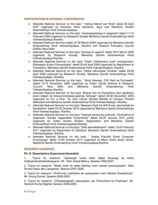 9 | P a g e
PARTICIPATION IN NATIONAL CONFERENCES:
· Attended National Seminar on the topic “ Vishwa Manch par Hindi” dated 25 April
2007 organized by Kendriya Hindi Sansthan, Agra and Mahatma Gandhi
Antarrashtriya Hindi Vishwavidyalaya,
· Attended National Seminar on the topic “sampradayikataa ki raajaneet” dated 11-12
February 2009 organized by Research Society Mahatma Gandhi Antarrashtriya Hindi
Vishwavidyalaya,Wardha.
· Attended National Seminar dated 27-28 March 2009 organized by Mahatma Gandhi
Antarrashtriya Hindi Vishwavidyalaya, Wardha and Distance Education Council
IGNOU New Delhi.
· Attended National Seminar on the topic “Asmitaa ki raajanit” dated 3031 March 2009
organized by Research Society, Mahatma Gandhi Antarrashtriya Hindi
Vishwavidyalaya,Wardha.
· Attended National Seminar on the topic “Paath Vishleshana evam moolyaankan:
Dishaayein Evam Chunautiyaan” dated 03-04 April 2009 organized by Department of
Translation, Mahatma Gandhi Antarrashtriya Hindi Vishwavidyalaya, Wardha.
· Attended National Seminar on the topic “Uttara adhunikata Vimarsh” dated 28-29
April 2009 organized by Research Society, Mahatma Gandhi Antarrashtriya Hindi
Vishwavidyalaya, Wardha.
· Attended National Seminar on the topic “ Hindi Swaraaj: 21th Sadi ka Punrpaath”
dated 12-14 November 2009 organized by Indian Social Science & Research
Council, New Delhi and Mahatma Gandhi Antarrashtriya Hindi
Vishwavidyalaya,Wardha.
· Attended National Seminar on the topic “Bharat Iran ke Sandarbha mein gaathaon
evam kalaon ke lokevammahakavyaatmak Akhyaan” dated 05-06 December 2009
organized by For a Fora for Indo Iranian Studies Bareilly & Campus Theatre
Allahabad and Mahatma Gandhi Antarrashtriya Hindi Vishwavidyalaya, Wardha.
· Attended National Seminar on the topic “Beesavin Sadi Ka Arth Evam Janmashati ka
Sandarbha” dated 02-03 October 2010 organized by Mahatma Gandhi Antarrashtriya
Hindi Vishwavidyalaya, Wardha.
· Attended National Seminar on the topic “Hashiye karana ka pratirodh, Varchashva ki
raajaneeti: Gender raajaneetiki Punardrishti” dated 24-25 January 2011 jointly
organized by Indian women Studies Organisation and Mahatma Gandhi
Antarrashtriya Hindi Vishwavidyalaya,Wardha.
· Attended National Seminar on the topic “Dalit aatmakathayein” dated 19-20 February
2011 organized by Department of Literature, Mahatma Gandhi Antarrashtriya Hindi
Vishwavidyalaya, Wardha.
· Attended National Seminar on the topic “ Sodha Pravidhi Evam Computer
Anuprayoga” dated 14-20 October 2011 organized by Mass media study centre,
Mahatma Gandhi Antarrashtriya Hindi Vishwavidyalaya,Wardha
RESEARCH GUIDENCE:
Ph. D. Dissertations Supervised (Awarded):
1. Topics for research: “Geetanjali shree tatha Alaka Saravagi ke katha
shilpkatulanatmakAdhyayana”, Mr. Ram Gopal Meena, Session 2006-2007.
2. Topics for research: “Malati Joshi ke katha Sahitya mein naaree samasyaayein”, Miss
Sunita Vaasu dev Laanjevaar, Session 2007-2008.
3. Topics for research: “Hindi-Urdu Lekhikaon ke upanyaason mein Naaree Swaatantrya”,
Mr. Anoop Kumar, Session 2008-2009.
4. Topics for research: “Chhateesagadhi upanyaason per Premchand ka Prabhaav”, Mr.
Santosh Kumar Baghel, Session 2008-2009.
 
