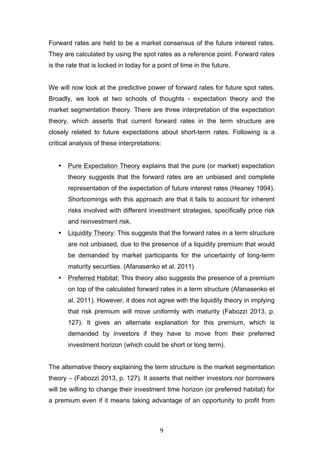   9	
  
Forward rates are held to be a market consensus of the future interest rates.
They are calculated by using the spot rates as a reference point. Forward rates
is the rate that is locked in today for a point of time in the future.
We will now look at the predictive power of forward rates for future spot rates.
Broadly, we look at two schools of thoughts - expectation theory and the
market segmentation theory. There are three interpretation of the expectation
theory, which asserts that current forward rates in the term structure are
closely related to future expectations about short-term rates. Following is a
critical analysis of these interpretations:
• Pure Expectation Theory explains that the pure (or market) expectation
theory suggests that the forward rates are an unbiased and complete
representation of the expectation of future interest rates (Heaney 1994).
Shortcomings with this approach are that it fails to account for inherent
risks involved with different investment strategies, specifically price risk
and reinvestment risk.
• Liquidity Theory: This suggests that the forward rates in a term structure
are not unbiased, due to the presence of a liquidity premium that would
be demanded by market participants for the uncertainty of long-term
maturity securities. (Afanasenko et al. 2011)
• Preferred Habitat: This theory also suggests the presence of a premium
on top of the calculated forward rates in a term structure (Afanasenko et
al. 2011). However, it does not agree with the liquidity theory in implying
that risk premium will move uniformly with maturity (Fabozzi 2013, p.
127). It gives an alternate explanation for this premium, which is
demanded by investors if they have to move from their preferred
investment horizon (which could be short or long term).
The alternative theory explaining the term structure is the market segmentation
theory – (Fabozzi 2013, p. 127). It asserts that neither investors nor borrowers
will be willing to change their investment time horizon (or preferred habitat) for
a premium even if it means taking advantage of an opportunity to profit from
 