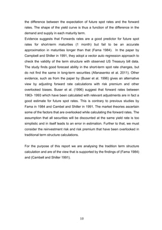   10	
  
the difference between the expectation of future spot rates and the forward
rates. The shape of the yield curve is thus a function of the difference in the
demand and supply in each maturity term.
Evidence suggests that Forwards rates are a good predictor for future spot
rates for short-term maturities (1 month) but fail to be an accurate
approximation in maturities longer than that (Fama 1984). In the paper by
Campbell and Shiller in 1991, they adopt a vector auto regression approach to
check the validity of the term structure with observed US Treasury bill data.
The study finds good forecast ability in the short-term spot rate changes, but
do not find the same in long-term securities (Afanasenko et al. 2011). Other
evidence, such as from the paper by (Buser et al. 1996) gives an alternative
view by adjusting forward rate calculations with risk premium and other
overlooked biases. Buser et al. (1996) suggest that forward rates between
1963- 1993 which have been calculated with relevant adjustments are in fact a
good estimate for future spot rates. This is contrary to previous studies by
Fama in 1984 and Cambel and Shiller in 1991. The market theories ascertain
some of the factors that are overlooked while calculating the forward rates. The
assumption that all securities will be discounted at the same yield rate is too
simplistic and in itself leads to an error in estimation. Further to that, we must
consider the reinvestment risk and risk premium that have been overlooked in
traditional term structure calculations.
For the purpose of this report we are analysing the tradition term structure
calculation and are of the view that is supported by the findings of (Fama 1984)
and (Cambell and Shiller 1991).
 