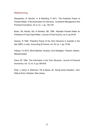   15	
  
Referencing
Afanasenko, D, Gischer, H, & Reichling, P 2011, ‘The Predictive Power of
Forward Rates: A Re-examination for Germany’, Investment Management And
Financial Innovations, vol. 8, no. 1, pp. 125-139
Buser, SA, Karolyi, GA, & Sanders, AB, 1996, ‘Adjusted Forward Rates as
Predictors of Future Spot Rates’, Journal of Fixed Income, vol. 6, pp.29-42
Heaney, R 1994, ‘Predictive Power of the Term Structure in Australia in the
late 1980’s: a note’, Accounting & Finance, vol. 34, no. 1, pp. 37-46
Fabozzi, FJ 2013, ‘Bond Markets, Analysis, And Strategies’, Pearson, Boston,
Massachusetts
Fama, EF 1984, ‘The Information in the Term Structure’, Journal of Financial
Economics, vol. 13, no. 4, pp. 509-576
Pinto, J, Henry, E, Robinson, TR, & Stowe, JD, ‘Equity Asset Valuation’, John
Wiley & Sons, Hoboken, New Jersey
 