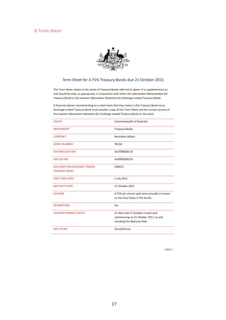   17	
  
B	
  Term	
  sheet	
  
W ' ϭ
dĞƌŵ ^ŚĞĞƚ ĨŽƌ ϰ͘ϳϱй dƌĞĂƐƵƌǇ ŽŶĚƐ ĚƵĞ Ϯϭ KĐƚŽďĞƌ ϮϬϭϱ
dŚŝƐ dĞƌŵ ^ŚĞĞƚ ƌĞůĂƚĞƐ ƚŽ ƚŚĞ ƐĞƌŝĞƐ ŽĨ dƌĞĂƐƵƌǇ ŽŶĚƐ ƌĞĨĞƌƌĞĚ ƚŽ ĂďŽǀĞ͘ /ƚ ŝƐ ƐƵƉƉůĞŵĞŶƚĂƌǇ ƚŽ͕
ĂŶĚ ƐŚŽƵůĚ ďĞ ƌĞĂĚ͕ ĂƐ ĂƉƉƌŽƉƌŝĂƚĞ͕ ŝŶ ĐŽŶũƵŶĐƚŝŽŶ ǁŝƚŚ ĞŝƚŚĞƌ ƚŚĞ /ŶĨŽƌŵĂƚŝŽŶ DĞŵŽƌĂŶĚƵŵ ĨŽƌ
dƌĞĂƐƵƌǇ ŽŶĚƐ Žƌ ƚŚĞ /ŶǀĞƐƚŽƌ /ŶĨŽƌŵĂƚŝŽŶ ^ƚĂƚĞŵĞŶƚ ĨŽƌ ǆĐŚĂŶŐĞͲƚƌĂĚĞĚ dƌĞĂƐƵƌǇ ŽŶĚƐ͘
ĨŝŶĂŶĐŝĂů ĂĚǀŝƐĞƌ ƌĞĐŽŵŵĞŶĚŝŶŐ ƚŽ Ă ƌĞƚĂŝů ĐůŝĞŶƚ ƚŚĂƚ ƚŚĞǇ ŝŶǀĞƐƚ ŝŶ ƚŚŝƐ dƌĞĂƐƵƌǇ ŽŶĚ ǀŝĂ ĂŶ
ǆĐŚĂŶŐĞͲƚƌĂĚĞĚ dƌĞĂƐƵƌǇ ŽŶĚ ŵƵƐƚ ƉƌŽǀŝĚĞ Ă ĐŽƉǇ ŽĨ ƚŚŝƐ dĞƌŵ ^ŚĞĞƚ ĂŶĚ ƚŚĞ ĐƵƌƌĞŶƚ ǀĞƌƐŝŽŶ ŽĨ
ƚŚĞ /ŶǀĞƐƚŽƌ /ŶĨŽƌŵĂƚŝŽŶ ^ƚĂƚĞŵĞŶƚ ĨŽƌ ǆĐŚĂŶŐĞͲƚƌĂĚĞĚ dƌĞĂƐƵƌǇ ŽŶĚƐ ƚŽ ƚŚĞ ĐůŝĞŶƚ͘
/^^hZ ŽŵŵŽŶǁĞĂůƚŚ ŽĨ ƵƐƚƌĂůŝĂ
/E^dZhDEd dƌĞĂƐƵƌǇ ŽŶĚƐ
hZZEz ƵƐƚƌĂůŝĂŶ ĚŽůůĂƌƐ
^Z/^ EhDZ dϭϯϰ
h^dZ  Z /^/E hϯdϬϬϬϬϭϭϵ
^y / /^/E hϬϬϬ'^^ϭϱϱ
^y K KZ y, E'ͲdZ 
dZ ^hZz KE
'^^ϭϱ
/Z^d /^^h  d ϭ :ƵůǇ ϮϬϭϭ
D dhZ/dz  d Ϯϭ KĐƚŽďĞƌ ϮϬϭϱ
KhWKE ϰ͘ϳϱй ƉĞƌ ĂŶŶƵŵ ƉĂŝĚ ƐĞŵŝͲĂŶŶƵĂůůǇ ŝŶ ĂƌƌĞĂƌƐ
ŽŶ ƚŚĞ ĂĐĞ sĂůƵĞ ŽĨ ƚŚĞ ďŽŶĚƐ͘
ZDWd/KE WĂƌ
KhWKE W zDEd  d^ Ϯϭ Ɖƌŝů ĂŶĚ Ϯϭ KĐƚŽďĞƌ ŝŶ ĞĂĐŚ ǇĞĂƌ
ĐŽŵŵĞŶĐŝŶŐ ŽŶ Ϯϭ KĐƚŽďĞƌ ϮϬϭϭ͕ ƚŽ ĂŶĚ
ŝŶĐůƵĚŝŶŐ ƚŚĞ DĂƚƵƌŝƚǇ ĂƚĞ
 z KhEd ĐƚƵĂůͬ ĐƚƵĂů
 