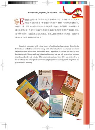 1 
Courses and programs for education , leisure and pleasure 
Eurasia һҳ꾭ӪԪĻĹ˾ֲںҪ 
Ǳκ¶ܽ˾ҵֲͬĻϡ 
ںжռ50-60% ķŷ˿ھһƣ봦 
Ļ췽棬ѧУͽֹȻĳЩ⡣ˣ 
1984 ΪٽԪĻںϣǽ滮ǿʼ 
רҵĿ֧뿪 
Eurasia is a company with a long history of multi cultural experience. Based in the 
Netherlands we had to combine working with different cultures under every condition. 
Most cities in the Netherlands are inhibited with a population of which is 50 C 60% of non- 
European origin. Most schools and educational institutes had and still have serious problems 
to understand and work with the differentiation in cultures. Since 1984 we are involved in 
the assistance and development of specialized programs to develop proper integration and 
positive future planning. 
 