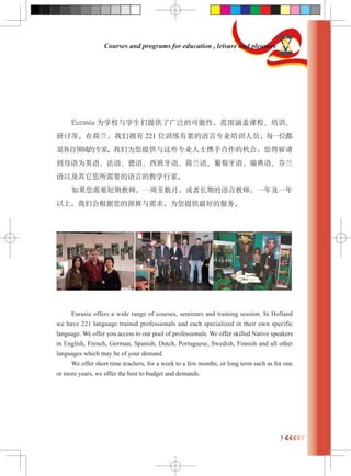 5 
Courses and programs for education , leisure and pleasure 
Eurasia ΪѧУѧṩ˹㷺ĿԣΧǿγ̡ѵ 
ֵȡںӵ221 λѵصרҵѵԱÿһλ 
ǸרҡΪṩЩרҵʿЯֺĻᣬ 
ĸΪӢ 
ԼҪԵĽѧмҡ 
Ҫڽʦһ£߳ڵԽʦһ꼰һ 
ϣǻԤΪṩõķ 
Eurasia offers a wide range of courses, seminars and training session. In Holland 
we have 221 language trained professionals and each specialized in their own specific 
language. We offer you access to our pool of professionals. We offer skilled Native speakers 
in English, French, German, Spanish, Dutch, Portuguese, Swedish, Finnish and all other 
languages which may be of your demand. 
We offer short time teachers, for a week to a few months, or long term such as for one 
or more years, we offer the best to budget and demands. 
 