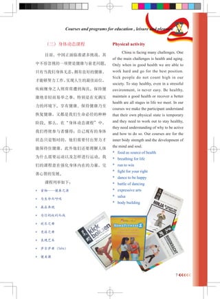 7 
Courses and programs for education , leisure and pleasure 
嶯̬γ 
Ŀǰйս 
вݺӵһǽ˥⡣ 
ֻеӵõĽ 
ܹŬʵվλ 
֮򳣳⵽ֽ̭ 
׾֮£رڳѹ 
Ļ¡нֽ 
ֶָؾ 
׶Ρôڡ嶯̬γ̡У 
ǽʹ߶ãԼе 
״ֻ̬ʱģҪŬ 
ܱסǻҪ 
ΪʲôҪ˶Լ˶ 
ǵĿγǿڵ 
ǵķչ 
γо£ 
* ʳ֮Դ 
* Ϊ 
* Ӯڱ 
* ΪȨս 
* ֮ 
* ֮ 
*  
* 裨Salsa 
*  
Physical activity 
China is facing many challenges. One 
of the main challenges is health and aging. 
Only when in good health we are able to 
work hard and go for the best position. 
Sick people do not count high in our 
society. To stay healthy, even in a stressful 
environment, is never easy. Be healthy, 
maintain a good health or recover a better 
health are all stages in life we meet. In our 
courses we make the participant understand 
that their own physical state is temporary 
and they need to work out to stay healthy, 
they need understanding of why to be active 
and how to do so. Our courses are for the 
inner body strength and the development of 
the mind and soul. 
* food as source of health 
* breathing for life 
* run to win 
* fight for your right 
* dance to be happy 
* battle of dancing 
* expressive arts 
* salsa 
* body building 
 