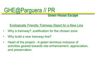 Ecologically Friendly Tramway Depot for a New Line
• Why a tramway? Justification for the chosen zone
• Why build a new tramway line?
• Heart of the project - A green terminus inclusive of
activities geared towards site enhancement, appreciation,
and preservation.
GHE@Parguera // PR
Green House Escape
 