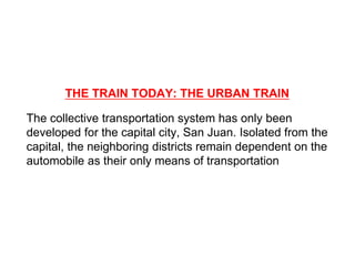 THE TRAIN TODAY: THE URBAN TRAIN
The collective transportation system has only been
developed for the capital city, San Juan. Isolated from the
capital, the neighboring districts remain dependent on the
automobile as their only means of transportation
 