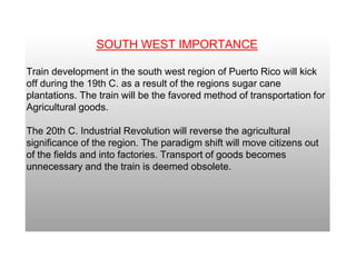 SOUTH WEST IMPORTANCE
Train development in the south west region of Puerto Rico will kick
off during the 19th C. as a result of the regions sugar cane
plantations. The train will be the favored method of transportation for
Agricultural goods.
The 20th C. Industrial Revolution will reverse the agricultural
significance of the region. The paradigm shift will move citizens out
of the fields and into factories. Transport of goods becomes
unnecessary and the train is deemed obsolete.
 