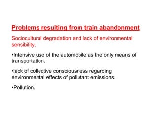 Problems resulting from train abandonment
Sociocultural degradation and lack of environmental
sensibility.
•Intensive use of the automobile as the only means of
transportation.
•lack of collective consciousness regarding
environmental effects of pollutant emissions.
•Pollution.
 