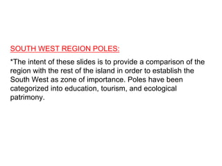 SOUTH WEST REGION POLES:
*The intent of these slides is to provide a comparison of the
region with the rest of the island in order to establish the
South West as zone of importance. Poles have been
categorized into education, tourism, and ecological
patrimony.
 