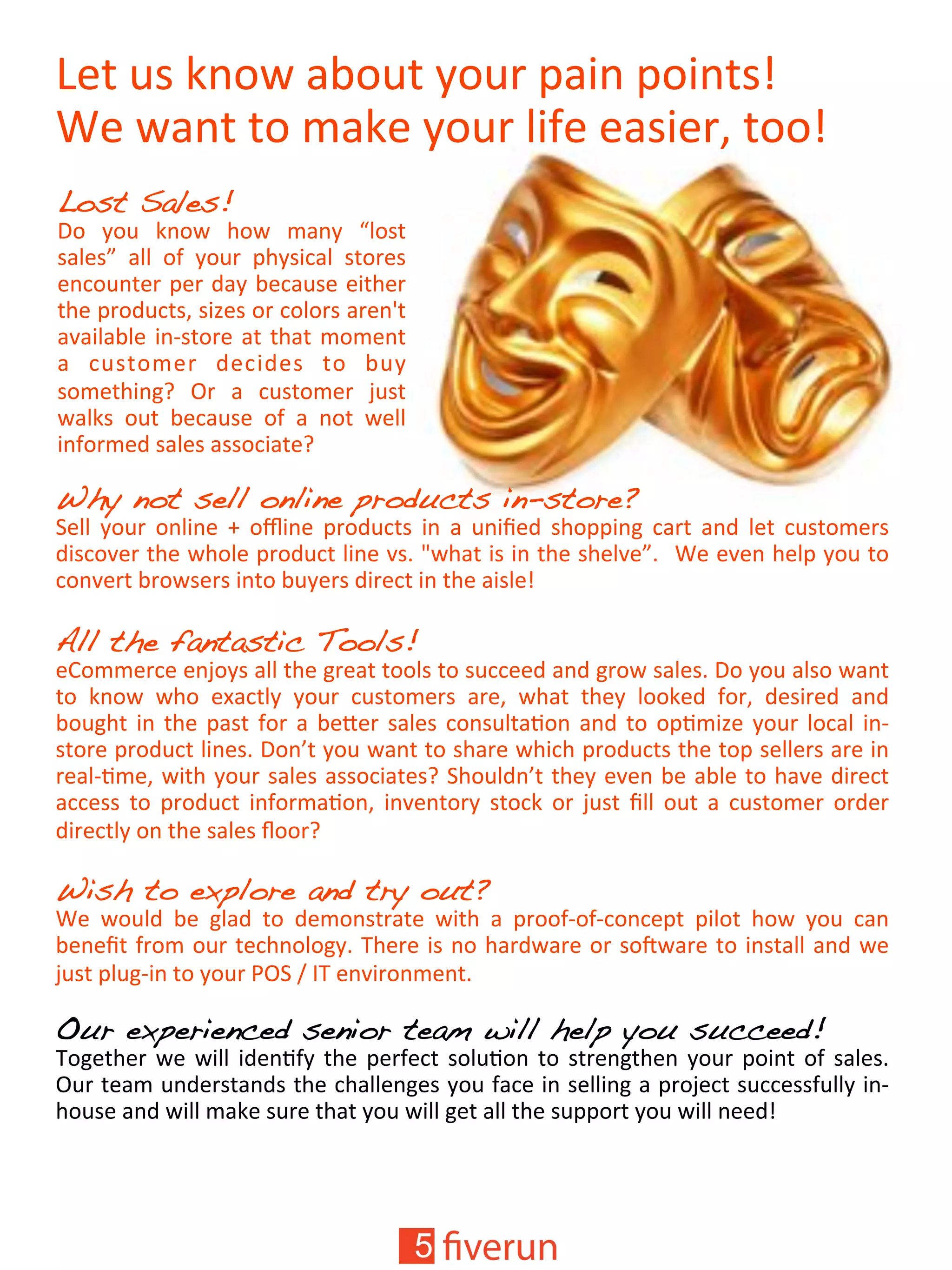 =*('P0'6&+V'45+P('3+P"'14#&'1+#&(0<''
;*'V4&('(+'.46*'3+P"',#Y*'*40#*"'(++<'
Lost Sales! !
]+' 3+P' 6&+V' )+V' .4&3' ^,+0('
04,*0_' 4,,' +Y' 3+P"' 1)30#/4,' 0(+"*0'
*&/+P&(*"'1*"'$43'5*/4P0*'*#()*"'
()*'1"+$P/(0'0#`*0'+"'/+,+"0'4"*&a('
4K4#,45,*'#&@0(+"*'4('()4('.+.*&('
4' /P0(+.*"' $*/#$*0' (+' 5P3'
0+.*()#&%9' ?"' 4' /P0(+.*"' bP0('
V4,60' +P(' 5*/4P0*' +Y' 4' &+(' V*,,'
#&Y+".*$'04,*0'400+/#4(*9'
Why not sell online products in-store?!
U*,,' 3+P"' +&,#&*' c' +d#&*' 1"+$P/(0' #&' 4' P&#e*$' 0)+11#&%' /4"(' 4&$' ,*(' /P0(+.*"0'
$#0/+K*"'()*'V)+,*'1"+$P/(',#&*'K0['fV)4('#0'#&'()*'0)*,K*_['';*'*K*&')*,1'3+P'(+'
/+&K*"('5"+V0*"0'#&(+'5P3*"0'$#"*/('#&'()*'4#0,*<'
'
All the fantastic Tools!!
*-+..*"/*'*&b+30'4,,'()*'%"*4('(++,0'(+'0P//**$'4&$'%"+V'04,*0[']+'3+P'4,0+'V4&('
(+' 6&+V' V)+' *24/(,3' 3+P"' /P0(+.*"0' 4"*' V)4(' ()*3' ,++6*$' Y+"' $*0#"*$' 4&$'
5+P%)('#&'()*'140('Y+"'4'5*T*"'04,*0'/+&0P,(48+&'4&$'(+'+18.#`*'3+P"',+/4,'#&@
0(+"*'1"+$P/(',#&*0[']+&>('3+P'V4&('(+'0)4"*'V)#/)'1"+$P/(0'()*'(+1'0*,,*"0'4"*'#&'
"*4,@8.*'V#()'3+P"'04,*0'400+/#4(*09'U)+P,$&>('()*3'*K*&'5*'45,*'(+')4K*'$#"*/('
4//*00' (+' 1"+$P/(' #&Y+".48+&' #&K*&(+"3' 0(+/6' +"' bP0(' e,,' +P(' 4' /P0(+.*"' +"$*"'
$#"*/(,3'+&'()*'04,*0'g++"9'
'
Wish to explore and try out?'
;*' V+P,$' 5*' %,4$' (+' $*.+&0("4(*' V#()' 4' 1"++Y@+Y@/+&/*1(' 1#,+(' )+V' 3+P' /4&'
5*&*e('Y"+.'+P"'(*/)&+,+%3['W)*"*'#0'&+')4"$V4"*'+"'0+hV4"*'(+'#&0(4,,'4&$'V*'
bP0('1,P%@#&'(+'3+P"'F?U'M'EW'*&K#"+&.*&(['
'
Our experienced senior team will help you succeed! !
W+%*()*"'V*'V#,,'#$*&8Y3'()*'1*"Y*/('0+,P8+&'(+'0("*&%()*&'3+P"'1+#&('+Y'04,*0['
?P"'(*4.'P&$*"0(4&$0'()*'/)4,,*&%*0'3+P'Y4/*'#&'0*,,#&%'4'1"+b*/('0P//*00YP,,3'#&@
)+P0*'4&$'V#,,'.46*'0P"*'()4('3+P'V#,,'%*('4,,'()*'0P11+"('3+P'V#,,'&**$<'
 