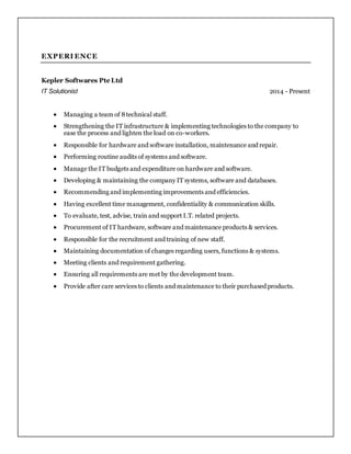 EXPERI ENCE
Kepler Softwares Pte Ltd
IT Solutionist 2014 - Present
 Managing a team of 8technical staff.
 Strengthening the IT infrastructure & implementing technologies to the company to
ease the process and lighten the load on co-workers.
 Responsible for hardware and software installation, maintenance and repair.
 Performing routine audits of systems and software.
 Manage the IT budgets and expenditure on hardware and software.
 Developing & maintaining the company IT systems, software and databases.
 Recommending and implementing improvements and efficiencies.
 Having excellent time management, confidentiality & communication skills.
 To evaluate, test, advise, train and support I.T. related projects.
 Procurement of IT hardware, software and maintenance products & services.
 Responsible for the recruitment and training of new staff.
 Maintaining documentation of changes regarding users, functions & systems.
 Meeting clients and requirement gathering.
 Ensuring all requirements are met by the development team.
 Provide after care services to clients and maintenance to their purchased products.
 