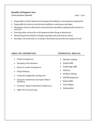 Republic of Singapore Navy
Communications Specialist 2009 – 2014
 Responsible to chief of department of equipment handled by communications department
 Responsible for hardware and software installation, maintenance and repair.
 Managing a team of 4 other junior communications specialists, assigning tasks to juniors to
carry out.
 Ensuring safety and security on all equipment taken charge in department.
 Maintaining documentation of changes regarding users, functions & systems.
 Secondary role as Security IC, in charge to documents and security keys to place of work.
AREA OF EXPERT I SE PERSONAL SKI LLS
 Project management
 Managing crisis situations
 Resource vendor management
 Project Delivery
 Integration Application development
 Computer maintenance and repair (Mac &
Windows)
 Computer Support (Hardware & Software1)
 Office PC & network setup
 Decision making
 People skills
 Leadership skills
 Patience
 Problem solving
 Self-Management
 Responsible
 Team Player
 Independent
 