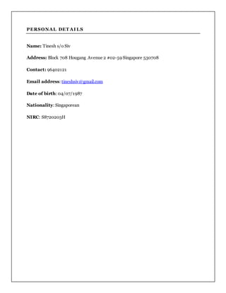 PERSONAL DET AI LS
Name: Tinesh s/o Siv
Address: Block 708 Hougang Avenue 2 #02-59 Singapore 530708
Contact: 96402121
Email address: tineshsiv@gmail.com
Date of birth: 04/07/1987
Nationality: Singaporean
NIRC: S8720203H
 