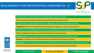 REQUIREMENT FOR PARTICIPATING COMPANIES IN SDP
D EV E L O P M E NT P R O G R A M M ES U P P L I E R
Not reluctant to involve different areas/departments of the company
Wish to Improve purchase practices and promote Plans of Improvement
Timely Delivery of required information for diagnostic, impact assessment and subsidy
Legalization: Wish to change/Implement legislation, regulation, systems or procedures
Improving environmental performance and sustainability within the supply chain
Wish to Implement SupplierCertification System (for Lead Company)
Market Access: Have no Links with sustained market and have limited BusinessVision
Finances: Limited access to Financial resources and have Poor Financial Controls
Operation: Have Low quality products, under-developed process and Non Calculation of Production costs
Formation of groups without strong links and Limited distribution of responsibilities
 