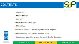 CONTENTS
 What is SDP?
 Mission &Vision
 Why SDP?
 EstimatedTime with Stages
 Methodology
 What SDP offers to Lead Company and SupplierCompany?
 Requirement for ParticipatingCompanies in SDP
 Cost, support & subsidies for Lead Company & Supplier Companies
D EV E L O P M E NT P R O G R A M M ES U P P L I E R
 