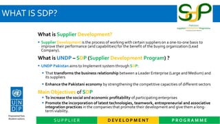 WHAT IS SDP?
D EV E L O P M E NT P R O G R A M M ES U P P L I E R
What is Supplier Development?
 Supplier Development is the process of working with certain suppliers on a one-to-one basis to
improve their performance (and capabilities) for the benefit of the buying organization (Lead
Company).
What is UNDP – SDP (Supplier Development Program) ?
 UNDP Pakistan aims to Implement system through SDP:
 That transforms the business relationship between a Leader Enterprise (Large and Medium) and
its suppliers
 Enhance the Pakistani economy by strengthening the competitive capacities of different sectors
Main Objectives of SDP
 To increase the social and economic profitability of participating enterprises
 Promote the incorporation of latest technologies, teamwork, entrepreneurial and associative
integration practices in the companies that promote their development and give them a long-
term viability.
 