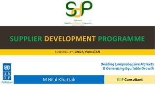 SUPPLIER DEVELOPMENT PROGRAMME
POWERED BY: UNDP, PAKISTAN
Building Comprehensive Markets
& Generating Equitable Growth
M Bilal Khattak SDP Consultant
 