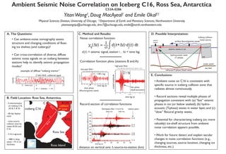 Ambient Seismic Noise Correlation on Iceberg C16, Ross Sea, Antarctica
C53A-0286
YitanWang†
, Doug MacAyeal†
and Emile Okal††
†
Physical Sciences Division, University of Chicago; ††
Department of Earth and Planetary Sciences, Northwestern University
yitanwangnju@uchicago.edu, drm7@uchicago.edu, emile@earth.northwestern.edu
A. The Questions:
B. Field Location: Ross Sea, Antarctica.
C. Method and Results: D. Possible Interpretation:
E. Conclusions:
- 4 seismometers
on iceberg C16.
(A, B, C & D)
- 60-day deploy-
ment
- noise source:
collision zone be-
tween B15A and
C16.
- C16 is aground
- ~800 m deep
water, ~75 m ice
thickness
−1
−0.5
0
0.5
1 x 10
4 C16A: HHZ
Record section of correlation functions:
Noise correlation function:
Correlation function plots (stations B and A):
• Can ambient-noise tomography assess
structure and changing conditions of float-
ing ice shelves (and icebergs)?
• Can cross-correlation of diverse, diffuse
seismic noise signals on an iceberg between
stations help to identify seismic propagation
modes?
example of diffuse “iceberg tremor”
−500 −400 −300 −200 −100 0 100 200 300 400 500
−3
−2
−1
0
1
2
3
seconds
07−Jan−2004 02:00 - 04:00 | HHZ channels | Low Pass: < 0.1 Hz
−15 −10 −5 0 5 10 15
−10
−8
−6
−4
−2
0
2
4
6
8
10
seconds
07−Jan−2004 02:00 - 04:00 | HHZ channels | High Pass: > 10 Hz
low-pass filter:
high-pass filter:
time lag (s)
time lag (s)
7.5 s lag
fast phase
(hydroacoustic)
scaledamplitude
scaledamplitude
~100 s lag
slow phase
(flexural-gravity wave)
D−A
Bandpass filter | 2 to 6 Hz
−10
0
5
10
15
20
25
30
35
40
45
50
station−sourcedistancedifference(km)
0 10 20 30 40 50
time lag (s)
A−B
C−A
D−A
C−B
D−B
D−C
3000 m/s 1460 m/s
station pairs
screech!!
seismic waves in ice
iceberg collision
noise source
sea bed
hydroacoustic wave
(T phase)
surface flexure/gravity waves
ocean water
ice
ice
χij
(Δt) = di
(t+Δt)⋅dj
(t) dt1__
σ ⌡
⌠
di
(t) = seismic signal, station i , Δt = time lag
• Ambient noise on C16 is consistent with
specific source in iceberg collision zone that
radiates almost continuously.
• Record sections reveal multiple phases of
propagation consistent with: (a) “fast” seismic
phases in ice (or below seabed), (b) hydro-
acoustic (T-phase) waves in water layer, and (c)
“slow” flexural gravity waves.
• Potential for characterizing iceberg (or, more
valuably) ice-shelf structure from ambient
noise correlation appears possible.
• Work for future: detect and explain secular
changes in noise correlation functions (e.g.,
changing sources, source location, changing ice
thickness, etc.)
seismic
station
refracted P-phase (head wave)
collision
zone
B
C
A
D
40km
18
km
iceberg C16
B15A
B15J
Ross Island
Ross Sea
distance on vertical axis: Δ source-to-station (km)
0 6 12 15time (m)
counts
unfiltered signal
tremor
field site
 