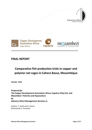Advance	
  Africa	
  Management	
  Services	
  	
   	
   Page	
  1	
  of	
  27	
  
	
  
	
  
	
  
	
  
	
  
	
  
	
  
	
  	
  	
  	
  	
  	
  
	
  	
  	
   	
  	
  	
  	
  	
  	
  	
  	
  	
   	
  	
  	
  	
  	
  	
  	
  	
  
	
  
	
  
FINAL	
  REPORT	
  	
  
	
  
Comparative	
  fish	
  production	
  trials	
  in	
  copper	
  and	
  
polymer	
  net	
  cages	
  in	
  Cahora	
  Bassa,	
  Mozambique	
  
	
  
October	
  	
  2014	
  
	
  
Prepared	
  for	
  	
  
The	
  Copper	
  Development	
  Association	
  Africa,	
  Copalcor	
  (Pty)	
  Ltd.	
  and	
  	
  
Mozambezi	
  	
  Fisheries	
  and	
  Aquaculture	
  
by	
  	
  
Advance	
  Africa	
  Management	
  Services	
  cc.	
  
	
  
Authors:	
  T.	
  Hecht	
  and	
  S.	
  Daniel	
  
Reviewed	
  by	
  F.	
  Formanek	
  
	
  
	
   	
  
 