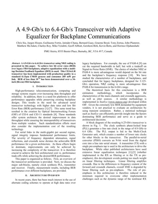 A 4.9-Gb/s to 6.4-Gb/s Transceiver with Adaptive
Equalizer for Backplane Communications
Chris Siu, Jurgen Hissen, Guillaume Fortin, Jatinder Chana, Bernard Guay, Graeme Boyd, Tony Zortea, John Plasterer,
Matthew McAdam, Charles Roy, Mike Venditti, Geoff Allbutt, Gershom Birk, Kevin Betts, and Hormoz Djahanshahi
PMC-Sierra, 8555 Baxter Place, Burnaby, BC, V5A 4V7, Canada
Abstract- A 4.9-Gb/s to 6.4-Gb/s transceiver using NRZ coding is
presented in this paper. To achieve low bit error rates (BER)
over legacy FR4 backplanes, adaptive equalization with a multi-
tap Decision Feedback Equalizer (DFE) is used. This CEI-6-LR
transceiver has been implemented with production quality in a
standard 0.13µm CMOS process and consumes 285 mW per
link. BER of less than 10-15
has been demonstrated over a 34-
inch (86-cm) FR4 backplane.
I. INTRODUCTION
High-performance telecommunication, computing and
storage systems require ever-increasing data throughput and
reliability. In addition, there is a need for platforms to offer
performance upgrades while preserving existing backplane
designs. This results in the need for advanced serial
transceiver technology with higher data rates and low Bit
Error Rate (BER) performance [1]-[7]. This same trend has
resulted in the creation by Optical Internetworking Forum
(OIF) of CEI-6 and CEI-11 standards [8]. These standards
offer system architects the desired improvement in data
throughput while ensuring the interoperability of transceivers
from multiple vendors. Such standardization efforts must
also consider the implementation cost of the resulting
technology.
For serial links in the multi-gigabit per second regime,
signal integrity imposes fundamental performance limits.
The severity of frequency dependent attenuation, signal
reflections, and crosstalk noise dictates the achievable BER
performance for a given architecture. As these effects begin
to dominate, improvements can only be achieved by
increasing the complexity of the transceiver. It is therefore
crucial to achieve the best architectural cost vs. performance
trade-offs while achieving the desired BER performance.
This paper is organized as follows. First, an overview of
the transceiver architecture is provided. Next, we discuss the
major sub-blocks, namely clock synthesis PLL, transmitter
and receiver. Finally, measurement results, including BER
performance over different backplanes, are provided.
II. ARCHITECTURE OVERVIEW
In recent years, there has been much interest in the use of
alternate coding schemes to operate at high data rates over
legacy backplanes. For example, the use of PAM-4 [9] can
cut the required bandwidth in half, but with a tradeoff on
Signal-to-Noise Ratio (SNR). The choice of whether NRZ or
PAM-4 is more advantageous would depend on the bit rate
and the backplane’s frequency response [10]. We have
studied the characteristics of a number of backplanes, and
concluded that for legacy backplanes, designed for 3.125-
Gb/s operation, NRZ coding is more advantageous than
PAM-4 for transmission in the 6-Gb/s range.
The theoretical basis for this conclusion is a BER
estimation methodology, which incorporates the
characteristics of the main channels and crosstalk aggressors,
as well as jitter sources. A similar methodology is
implemented in StatEye (www.stateye.org) developed within
OIF. Given the extremely low BER demanded by equipment
vendors, it is not practical to evaluate an architecture by
using transient simulation. Rather, a statistical technique
such as StatEye can efficiently provide insight into the factors
dominating BER performance and serve as a guide to
architectural decisions.
A block diagram of the resulting 6.25-Gb/s transceiver is
shown in Fig. 1. The clock synthesis phase-locked loop
(PLL) generates a line rate clock in the range of 4.9 GHz to
6.4 GHz. The PLL output is fed to the Multi-Clock
Generator unit, which creates a number of lower rate clocks
for other blocks in the transceiver. The parallel-to-serial
converter (PISO) converts an N-bit word from the digital
core into a line rate serial stream. A transmitter (TX) with a
single pre-emphasis tap is used in the architecture to drive the
backplane. While other published architectures have used
extensive linear equalization techniques [1]-[5] (whether
implemented in the RX as filtering or in the TX as pre-
emphasis), this development avoids putting too much weight
on linear filtering techniques. Linear filtering amplifies
crosstalk. Due to the differences in frequency content of the
forward and crosstalk channels, overall SNR is degraded by
linear filtering such as pre-emphasis. The role of pre-
emphasis in this architecture is therefore reduced to the
minimum required to overcome other implementation
challenges such as the dynamic range of the nonlinear RX
 
