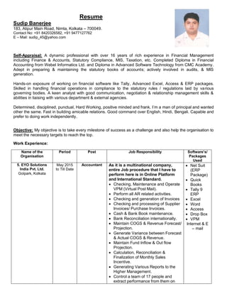 Resume
Sudip Banerjee
183, Alipur Main Road, Nimta, Kolkata – 700049.
Contact No: +91 8420326582, +91 9477127762
E – Mail: sudip_45@yahoo.com
Self-Appraisal: A dynamic professional with over 16 years of rich experience in Financial Management
including Finance & Accounts, Statutory Compliance, MIS, Taxation, etc. Completed Diploma in Financial
Accounting from Webel Informatics Ltd. and Diploma in Advanced Software Technology from CMC Academy.
Adept in preparing & maintaining the statutory books of accounts; actively involved in audits, & MIS
generation.
Hands-on exposure of working on financial software like Tally, Advanced Excel, Access & ERP packages.
Skilled in handling financial operations in compliance to the statutory rules / regulations laid by various
governing bodies. A keen analyst with good communication, negotiation & relationship management skills &
abilities in liaising with various department & external agencies.
Determined, disciplined, punctual, Hard Working, positive minded and frank. I’m a man of principal and wanted
other the same. Fast in building amicable relations. Good command over English, Hindi, Bengali. Capable and
prefer to doing work independently.
Objective: My objective is to take every milestone of success as a challenge and also help the organisation to
meet the necessary targets to reach the top.
Work Experience:
Name of the
Organisation
Period Post Job Responsibility Software’s/
Packages
Used
5. EYO Solutions
India Pvt. Ltd.
Golpark, Kolkata
May 2015
to Till Date
Accountant As it is a multinational company,
entire Job procedure that I have to
perform here is in Online Platform
and International Standard.
 Checking, Maintenance and Operate
VPM (Virtual Post Mail).
 Perform all AR related activities.
 Checking and generation of Invoices
 Checking and processing of Supplier
Invoices/ Purchase Invoices.
 Cash & Bank Book maintenance.
 Bank Reconciliation internationally.
 Maintain COGS & Revenue Forecast/
Projection.
 Generate Variance between Forecast
& Actual COGS & Revenue.
 Maintain Fund Inflow & Out flow
Projection.
 Calculation, Reconciliation &
Finalization of Monthly Sales
Incentive.
 Generating Various Reports to the
Higher Management.
 Control a team of 17 people and
extract performance from them on
 Net Suit
(ERP
Package)
 Quick
Books
 Tally 9
ERP
 Excel
 Word
 Access
 Drop Box
 VPM
Internet & E
– mail
 