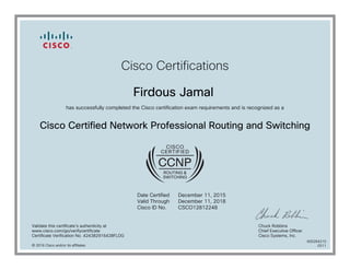 Cisco Certifications
Firdous Jamal
has successfully completed the Cisco certification exam requirements and is recognized as a
Cisco Certified Network Professional Routing and Switching
Date Certified
Valid Through
Cisco ID No.
December 11, 2015
December 11, 2018
CSCO12812248
Validate this certificate's authenticity at
www.cisco.com/go/verifycertificate
Certificate Verification No. 424382916428FLDG
Chuck Robbins
Chief Executive Officer
Cisco Systems, Inc.
© 2016 Cisco and/or its affiliates
600264210
0311
 