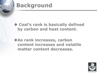 Background
 Coal’s rank is basically defined
by carbon and heat content.
As rank increases, carbon
content increases and volatile
matter content decreases.
 