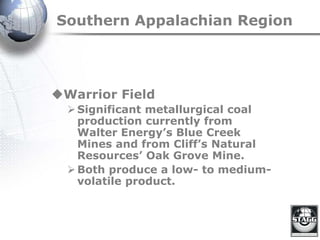 Southern Appalachian Region
Warrior Field
Significant metallurgical coal
production currently from
Walter Energy’s Blue Creek
Mines and from Cliff’s Natural
Resources’ Oak Grove Mine.
Both produce a low- to medium-
volatile product.
 
