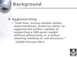 Background
 Agglomerating
“Coal that, during volatile matter
determinations, produces either an
agglomerate button capable of
supporting a 500-gram weight
without pulverizing, or a button
showing swelling or cell structure.”
(USGS Circular 891)
 