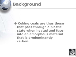Background
 Coking coals are thus those
that pass through a plastic
state when heated and fuse
into an amorphous material
that is predominantly
carbon.
 