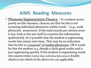 AIMS Reading Measures
 Phoneme Segmentation Fluency – if a student scores
poorly on this measure, chances are that he/she is not
accessing individual phonemes within words – (e.g., weak
phonemic awareness). If the total sounds per minute score
is low, look at the test itself to examine the information
qualitatively. (It is possible that the student is segmenting
words into onsets and rimes. That may be an indication
that he/she is 1.“unaware” of medial phonemes, OR it could
be that the student is 2. already a fairly good reader and is
just segmenting quickly. If the student is segmenting words
into onsets/rimes (rather than individual phonemes) double
check to see which of the above two are applicable.
 