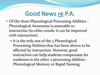 Good News re P.A.
 Of the three Phonological Processing Abilities –
Phonological Awareness is amenable to
instruction (in other words, it can be improved
with instruction).
 It is the only one of the 3 Phonological
Processing Abilities that has been shown to be
affected by instruction. However, good
instruction can help students compensate for
weakness in the other 2 processing abilities -
Phonological Memory or Rapid Naming.
 