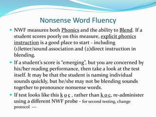 Nonsense Word Fluency
 NWF measures both Phonics and the ability to Blend. If a
student scores poorly on this measure, explicit phonics
instruction is a good place to start – including
(1)letter/sound association and (2)direct instruction in
blending.
 If a student’s score is “emerging”, but you are concerned by
his/her reading performance, then take a look at the test
itself. It may be that the student is naming individual
sounds quickly, but he/she may not be blending sounds
together to pronounce nonsense words.
 If test looks like this k o c , rather than k o c, re-administer
using a different NWF probe - for second testing, change
protocol ---
 