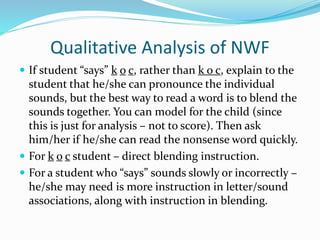 Qualitative Analysis of NWF
 If student “says” k o c, rather than k o c, explain to the
student that he/she can pronounce the individual
sounds, but the best way to read a word is to blend the
sounds together. You can model for the child (since
this is just for analysis – not to score). Then ask
him/her if he/she can read the nonsense word quickly.
 For k o c student – direct blending instruction.
 For a student who “says” sounds slowly or incorrectly –
he/she may need is more instruction in letter/sound
associations, along with instruction in blending.
 
