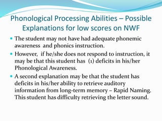 Phonological Processing Abilities – Possible
Explanations for low scores on NWF
 The student may not have had adequate phonemic
awareness and phonics instruction.
 However, if he/she does not respond to instruction, it
may be that this student has (1) deficits in his/her
Phonological Awareness.
 A second explanation may be that the student has
deficits in his/her ability to retrieve auditory
information from long-term memory – Rapid Naming.
This student has difficulty retrieving the letter sound.
 