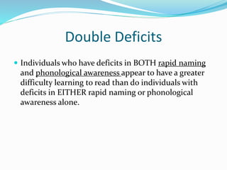Double Deficits
 Individuals who have deficits in BOTH rapid naming
and phonological awareness appear to have a greater
difficulty learning to read than do individuals with
deficits in EITHER rapid naming or phonological
awareness alone.
 