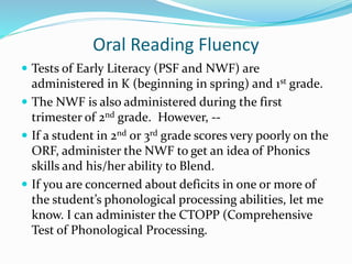 Oral Reading Fluency
 Tests of Early Literacy (PSF and NWF) are
administered in K (beginning in spring) and 1st grade.
 The NWF is also administered during the first
trimester of 2nd grade. However, --
 If a student in 2nd or 3rd grade scores very poorly on the
ORF, administer the NWF to get an idea of Phonics
skills and his/her ability to Blend.
 If you are concerned about deficits in one or more of
the student’s phonological processing abilities, let me
know. I can administer the CTOPP (Comprehensive
Test of Phonological Processing.
 