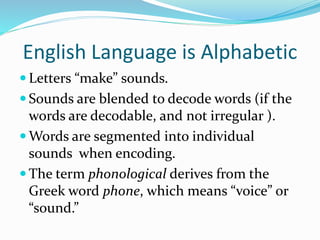 English Language is Alphabetic
 Letters “make” sounds.
 Sounds are blended to decode words (if the
words are decodable, and not irregular ).
 Words are segmented into individual
sounds when encoding.
 The term phonological derives from the
Greek word phone, which means “voice” or
“sound.”
 