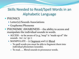Skills Needed to Read/Spell Words in an
Alphabetic Language
 PHONICS
 Letter(s)/Sounds Associations
 Grapheme/Phoneme
 PHONEMIC AWARENESS – the ability to access and
manipulate the individual sounds in words.
 ACCESS – to be aware of (e.g.,“map” is “made up of” the
sounds /m/ /a/ /p/.)
 MANIPULATE – (1) Segment and (2) Blend
 To spell words you must be able to Segment them into
individual phonemes (sounds).
 To read, .... Blend sounds to pronounce words.
 