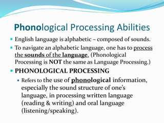 Phonological Processing Abilities
 English language is alphabetic – composed of sounds.
 To navigate an alphabetic language, one has to process
the sounds of the language. (Phonological
Processing is NOT the same as Language Processing.)
 PHONOLOGICAL PROCESSING
 Refers to the use of phonological information,
especially the sound structure of one’s
language, in processing written language
(reading & writing) and oral language
(listening/speaking).
 